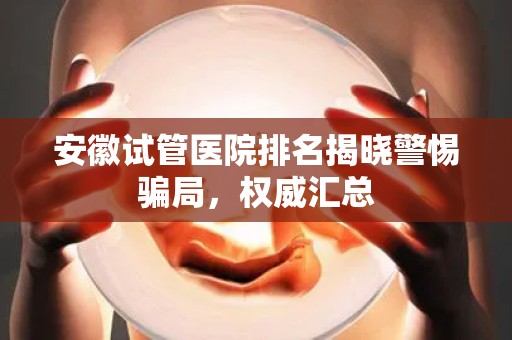 安徽试管医院排名揭晓警惕骗局，权威汇总