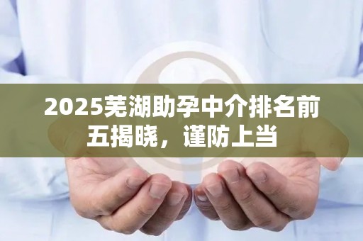 2025芜湖助孕中介排名前五揭晓，谨防上当