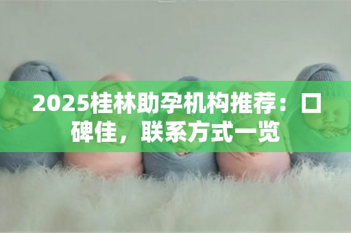 2025桂林助孕机构推荐：口碑佳，联系方式一览