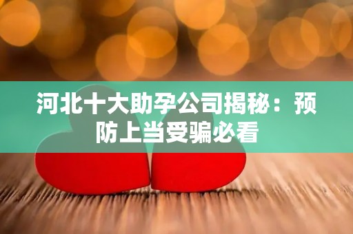 河北十大助孕公司揭秘：预防上当受骗必看