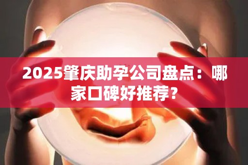 2025肇庆助孕公司盘点：哪家口碑好推荐？