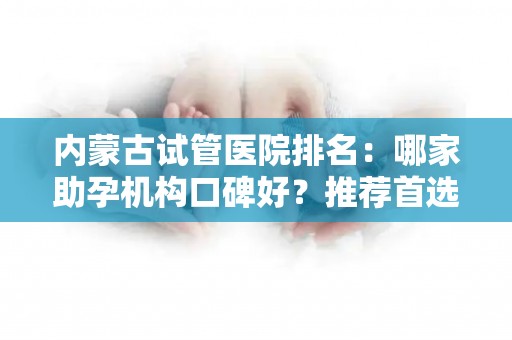 内蒙古试管医院排名：哪家助孕机构口碑好？推荐首选