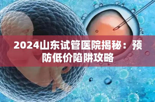 2024山东试管医院揭秘：预防低价陷阱攻略
