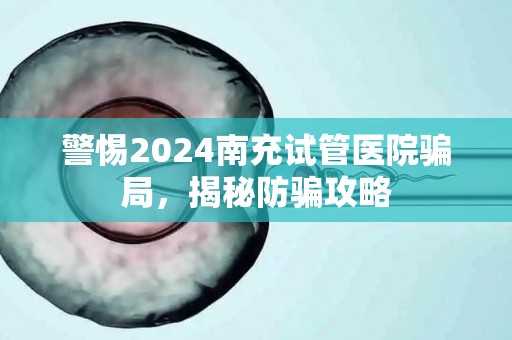 警惕2024南充试管医院骗局，揭秘防骗攻略