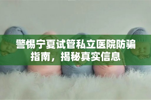 警惕宁夏试管私立医院防骗指南，揭秘真实信息