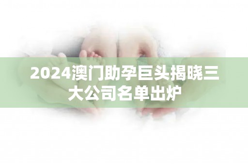 2024澳门助孕巨头揭晓三大公司名单出炉
