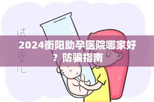 2024衡阳助孕医院哪家好？防骗指南