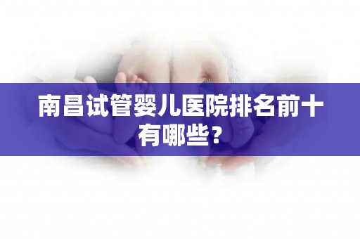 南昌试管婴儿医院排名前十有哪些？