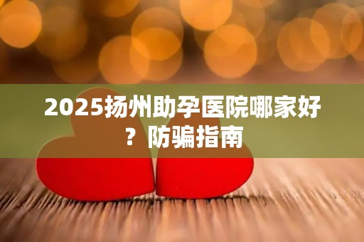 2025扬州助孕医院哪家好？防骗指南