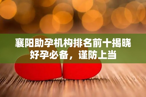 襄阳助孕机构排名前十揭晓好孕必备，谨防上当