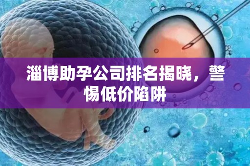 淄博助孕公司排名揭晓，警惕低价陷阱