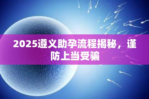 2025遵义助孕流程揭秘，谨防上当受骗