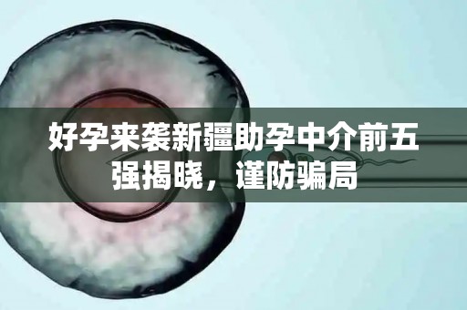 好孕来袭新疆助孕中介前五强揭晓，谨防骗局