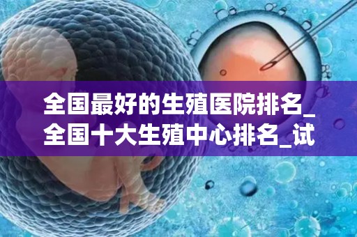 全国最好的生殖医院排名_全国十大生殖中心排名_试管文章