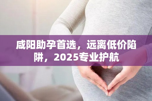 咸阳助孕首选，远离低价陷阱，2025专业护航