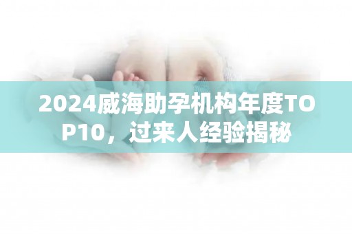 2024威海助孕机构年度TOP10，过来人经验揭秘
