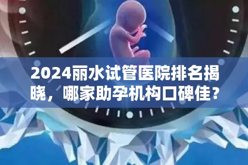 2024丽水试管医院排名揭晓，哪家助孕机构口碑佳？