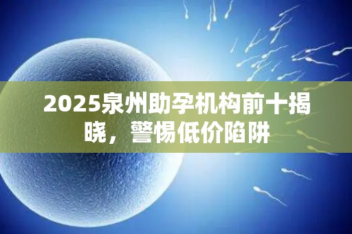 2025泉州助孕机构前十揭晓，警惕低价陷阱