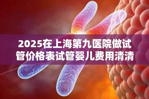 2025在上海第九医院做试管价格表试管婴儿费用清清楚楚