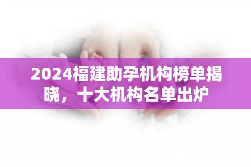 2024福建助孕机构榜单揭晓，十大机构名单出炉