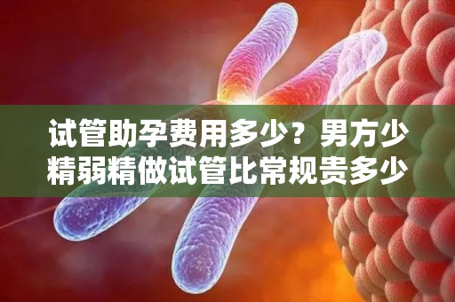 试管助孕费用多少？男方少精弱精做试管比常规贵多少？成都费用对比!
