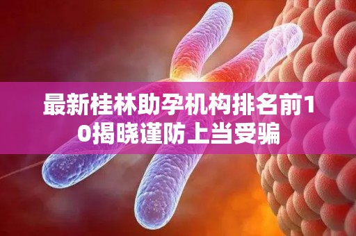 最新桂林助孕机构排名前10揭晓谨防上当受骗