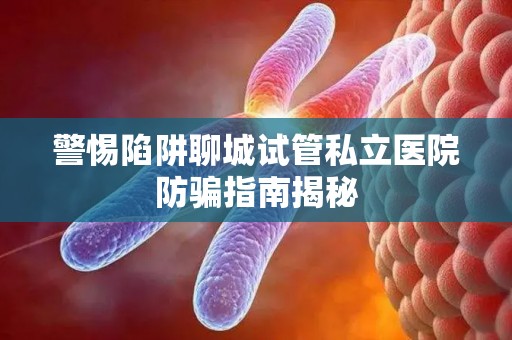 警惕陷阱聊城试管私立医院防骗指南揭秘