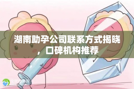 湖南助孕公司联系方式揭晓，口碑机构推荐