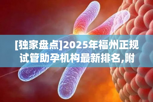 [独家盘点]2025年福州正规试管助孕机构最新排名,附成功率高的机构名单!