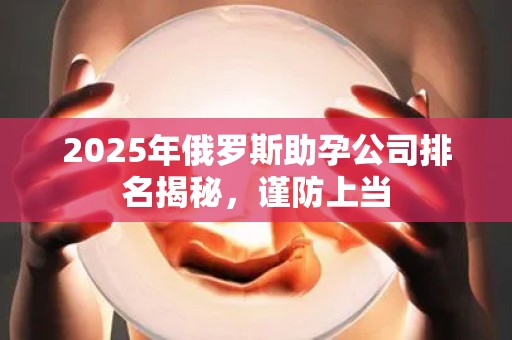 2025年俄罗斯助孕公司排名揭秘，谨防上当