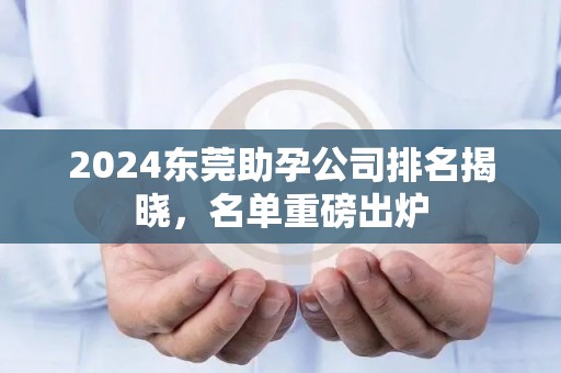 2024东莞助孕公司排名揭晓，名单重磅出炉