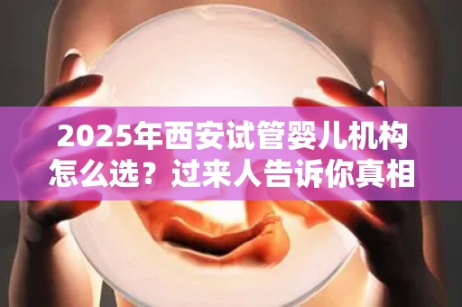 2025年西安试管婴儿机构怎么选？过来人告诉你真相!