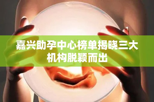 嘉兴助孕中心榜单揭晓三大机构脱颖而出