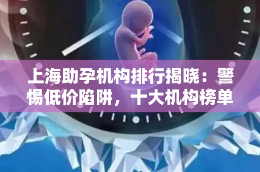 上海助孕机构排行揭晓：警惕低价陷阱，十大机构榜单发布