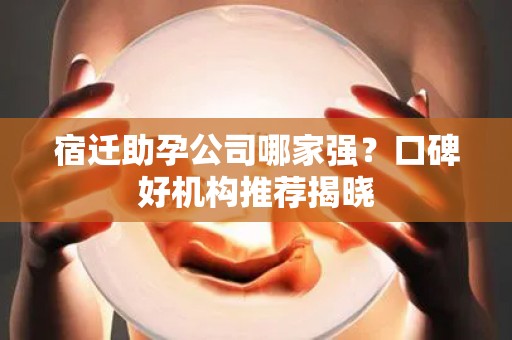 宿迁助孕公司哪家强？口碑好机构推荐揭晓