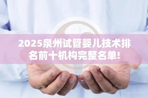 2025泉州试管婴儿技术排名前十机构完整名单!