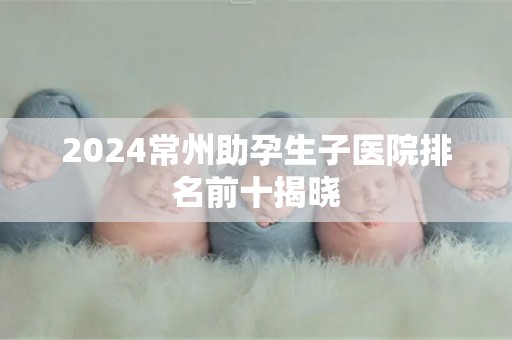 2024常州助孕生子医院排名前十揭晓