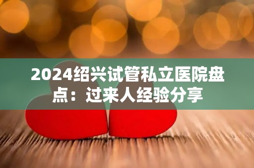 2024绍兴试管私立医院盘点：过来人经验分享