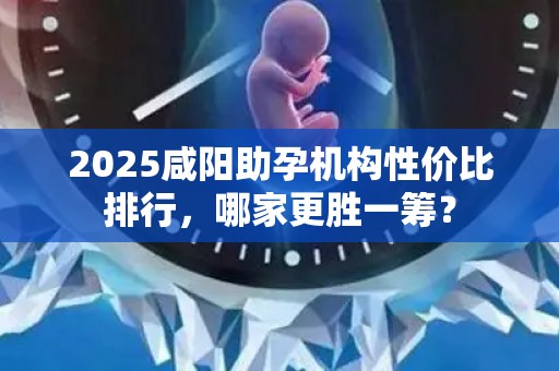 2025咸阳助孕机构性价比排行，哪家更胜一筹？