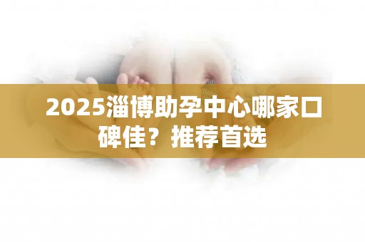 2025淄博助孕中心哪家口碑佳？推荐首选