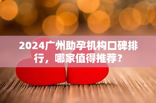 2024广州助孕机构口碑排行，哪家值得推荐？