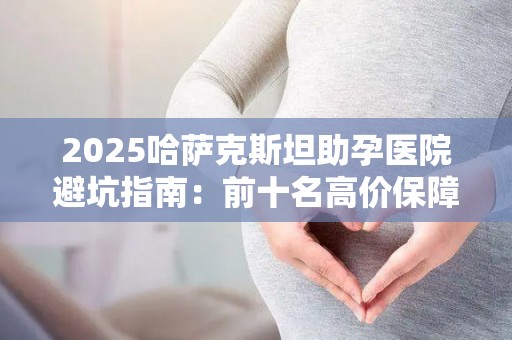 2025哈萨克斯坦助孕医院避坑指南：前十名高价保障