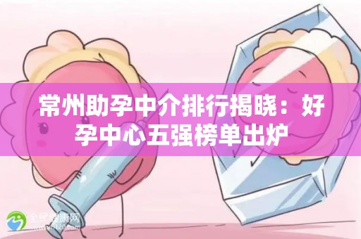 常州助孕中介排行揭晓：好孕中心五强榜单出炉