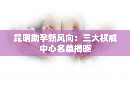 昆明助孕新风向：三大权威中心名单揭晓