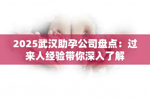 2025武汉助孕公司盘点：过来人经验带你深入了解