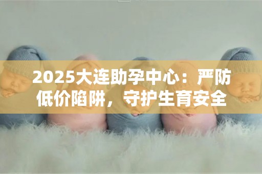 2025大连助孕中心：严防低价陷阱，守护生育安全