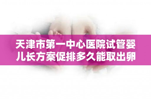 天津市第一中心医院试管婴儿长方案促排多久能取出卵子
