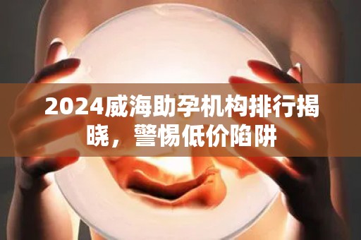 2024威海助孕机构排行揭晓，警惕低价陷阱