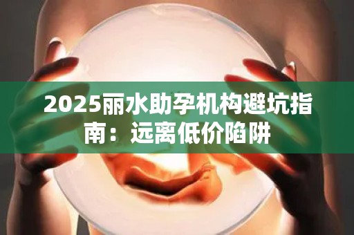 2025丽水助孕机构避坑指南：远离低价陷阱