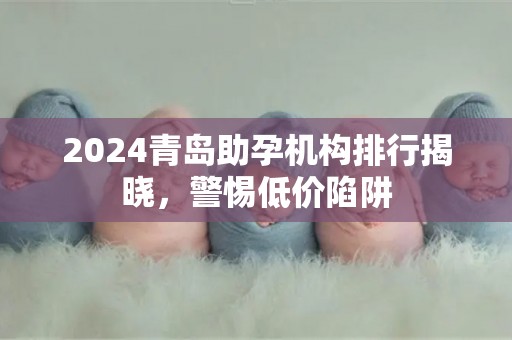 2024青岛助孕机构排行揭晓，警惕低价陷阱